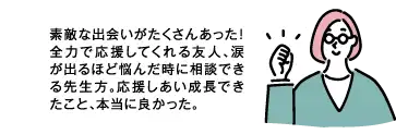 素敵な出会いがたくさんあった! 全力で応援してくれる友人、涙が出るほど悩んだ時に相談できる先生方、応援しあい成長できたこと、本当に良かった。
