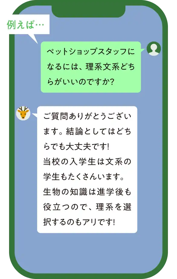 例えば… 質問「ペットショップスタッフになるには、理系文系どちらがいいですか?」回答「ご質問ありがとうございます。結論としてはどちらでも大丈夫です!当校の入学生は文系の学生もたくさんいます。生物の知識は進学後も役立つので、理系を選択するのもアリです!」