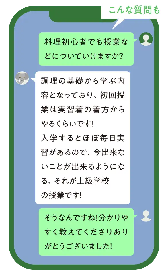こんな質問も。質問②「料理初心者でも授業などについていけますか?」回答②「調理の基礎から学ぶ内容となっており、初回授業は実習着の着方からやるくらいです!入学するとほぼ毎日実習があるので、今出来ないことが出来るようになる、それが上級学校の授業です!」「そうなんですね!分かりやすく教えてくださりありがとうございました!」